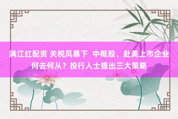 满江红配资 关税风暴下  中概股、赴美上市企业何去何从？投行人士提出三大策略