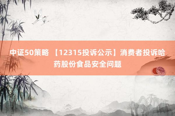 中证50策略 【12315投诉公示】消费者投诉哈药股份食品安全问题