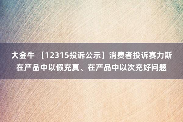 大金牛 【12315投诉公示】消费者投诉赛力斯在产品中以假充真、在产品中以次充好问题