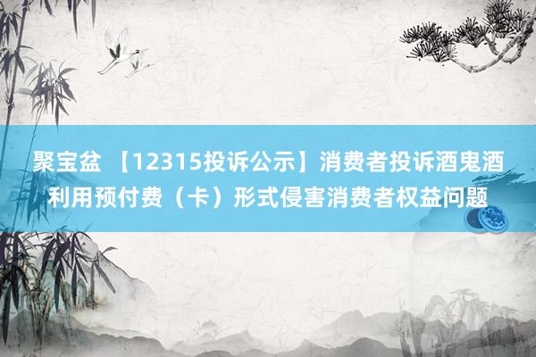聚宝盆 【12315投诉公示】消费者投诉酒鬼酒利用预付费（卡）形式侵害消费者权益问题