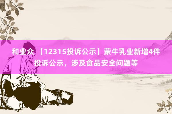 和业众 【12315投诉公示】蒙牛乳业新增4件投诉公示，涉及食品安全问题等