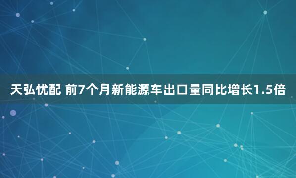 天弘忧配 前7个月新能源车出口量同比增长1.5倍