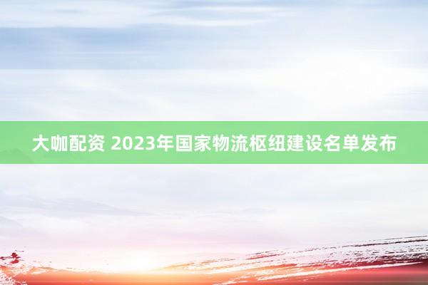 大咖配资 2023年国家物流枢纽建设名单发布