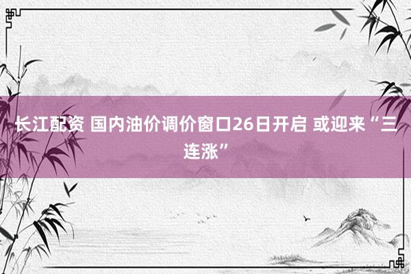 长江配资 国内油价调价窗口26日开启 或迎来“三连涨”