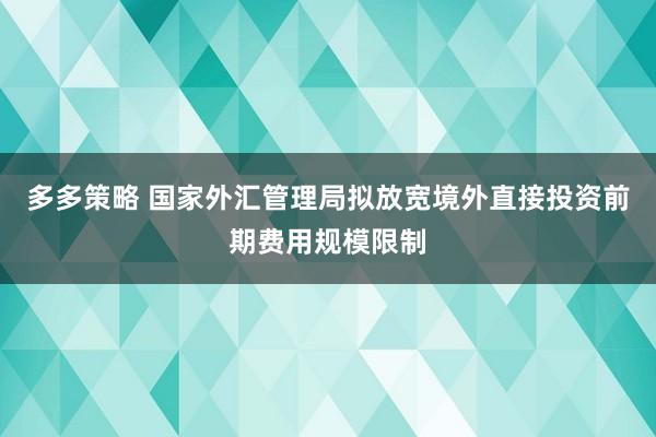 多多策略 国家外汇管理局拟放宽境外直接投资前期费用规模限制
