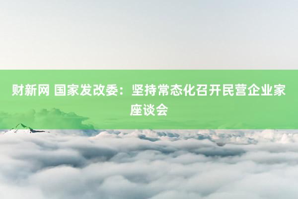 财新网 国家发改委：坚持常态化召开民营企业家座谈会