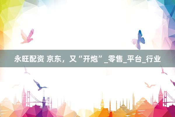 永旺配资 京东，又“开炮”_零售_平台_行业