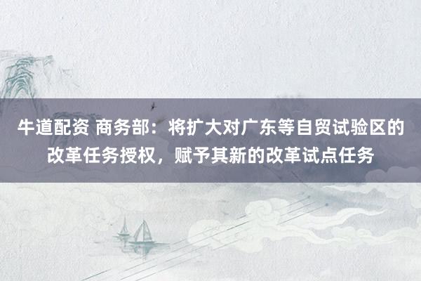 牛道配资 商务部：将扩大对广东等自贸试验区的改革任务授权，赋予其新的改革试点任务