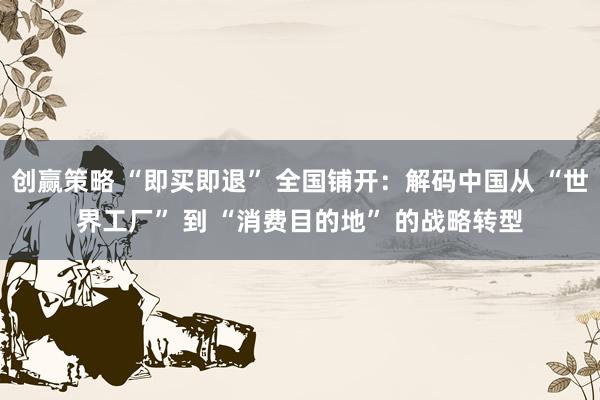 创赢策略 “即买即退” 全国铺开：解码中国从 “世界工厂” 到 “消费目的地” 的战略转型