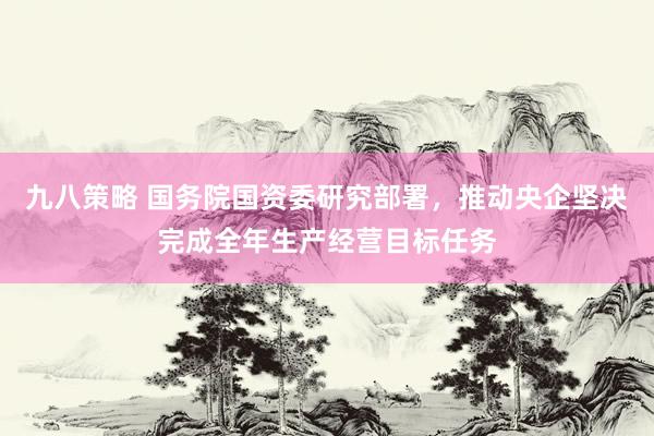 九八策略 国务院国资委研究部署，推动央企坚决完成全年生产经营目标任务