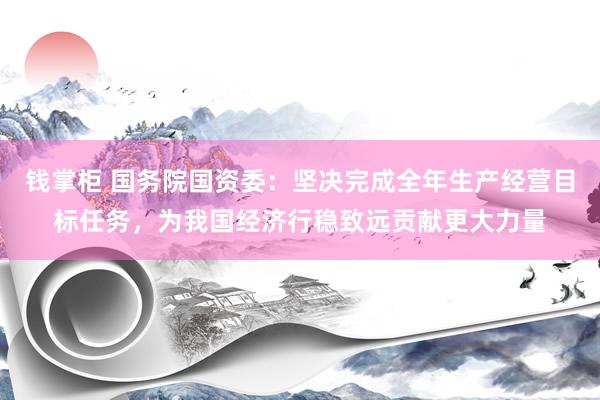 钱掌柜 国务院国资委：坚决完成全年生产经营目标任务，为我国经济行稳致远贡献更大力量