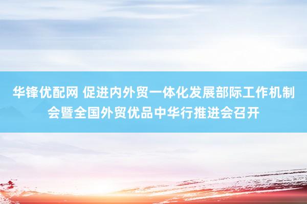 华锋优配网 促进内外贸一体化发展部际工作机制会暨全国外贸优品中华行推进会召开