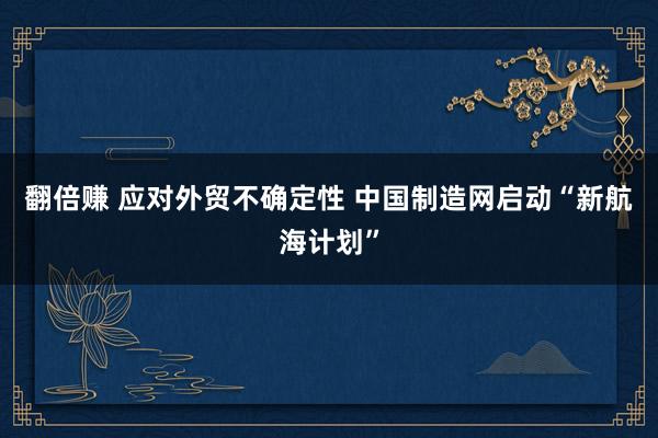 翻倍赚 应对外贸不确定性 中国制造网启动“新航海计划”