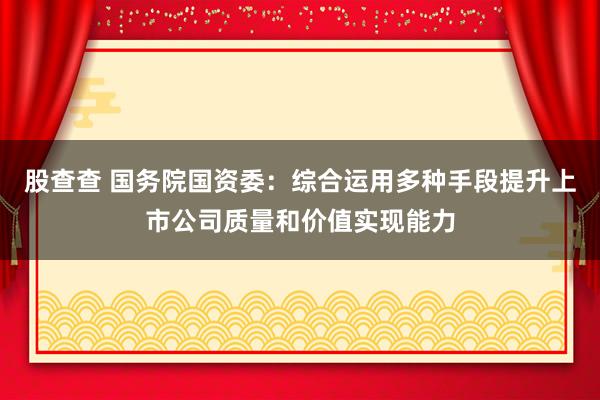 股查查 国务院国资委：综合运用多种手段提升上市公司质量和价值实现能力
