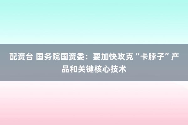 配资台 国务院国资委：要加快攻克“卡脖子”产品和关键核心技术