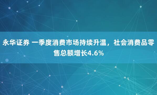 永华证券 一季度消费市场持续升温，社会消费品零售总额增长4.6%