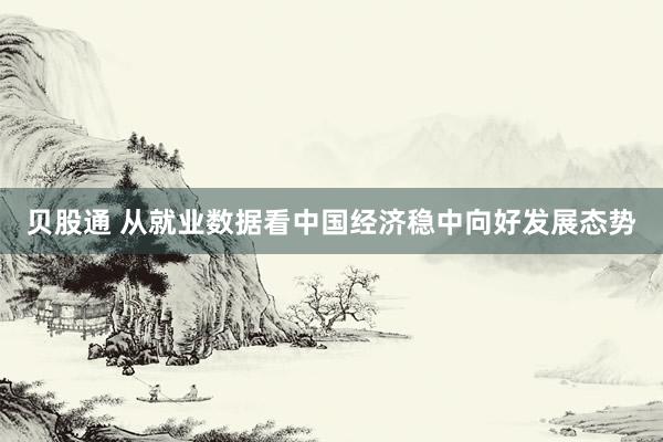 贝股通 从就业数据看中国经济稳中向好发展态势