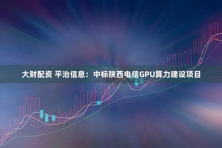大财配资 平治信息：中标陕西电信GPU算力建设项目