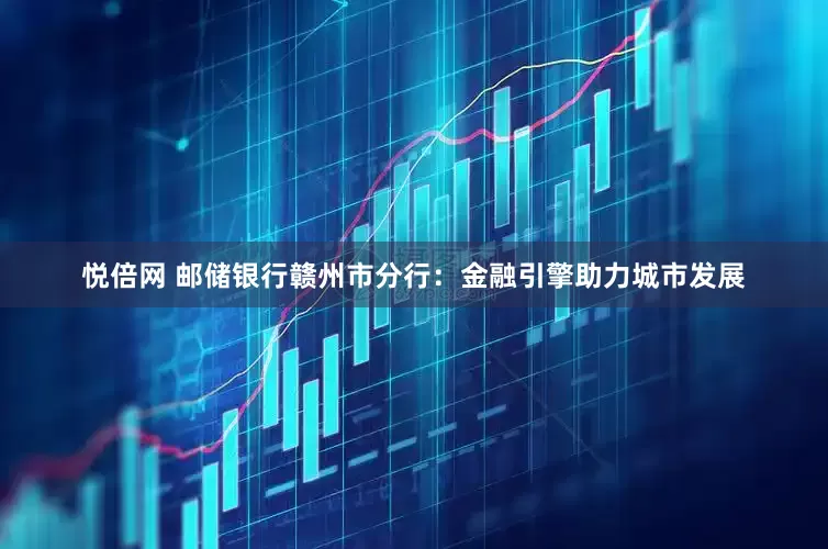 悦倍网 邮储银行赣州市分行：金融引擎助力城市发展