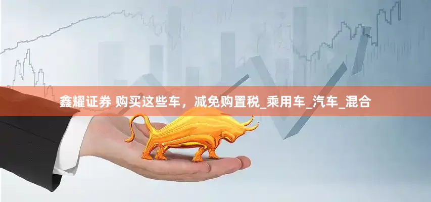 鑫耀证券 购买这些车，减免购置税_乘用车_汽车_混合