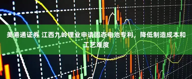 美港通证券 江西九岭锂业申请固态电池专利，降低制造成本和工艺难度