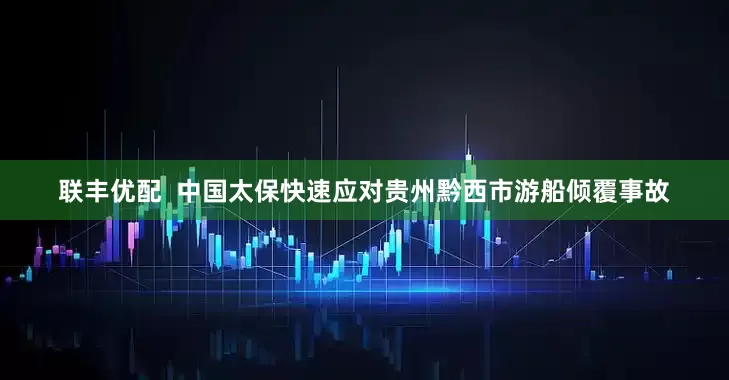 联丰优配  中国太保快速应对贵州黔西市游船倾覆事故
