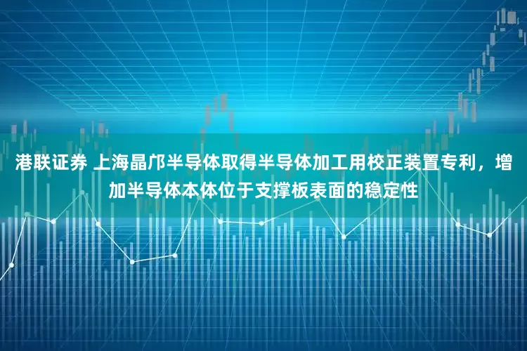 港联证券 上海晶邝半导体取得半导体加工用校正装置专利，增加半导体本体位于支撑板表面的稳定性
