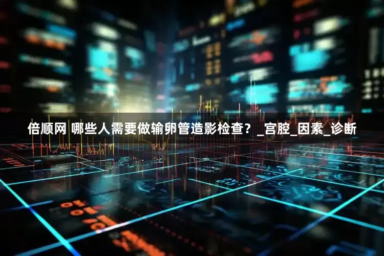 倍顺网 哪些人需要做输卵管造影检查？_宫腔_因素_诊断