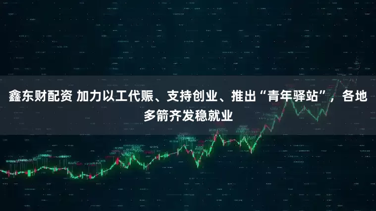 鑫东财配资 加力以工代赈、支持创业、推出“青年驿站”，各地多箭齐发稳就业