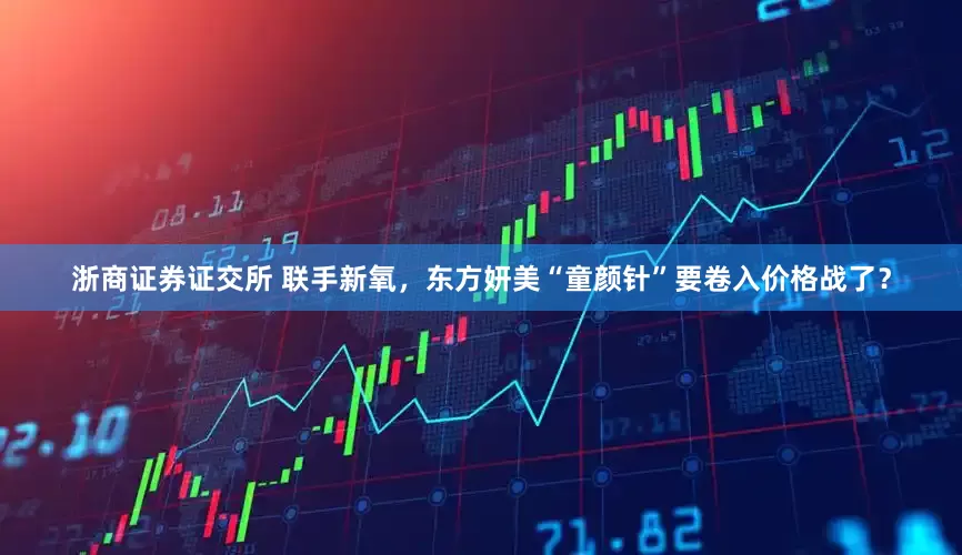 浙商证券证交所 联手新氧，东方妍美“童颜针”要卷入价格战了？