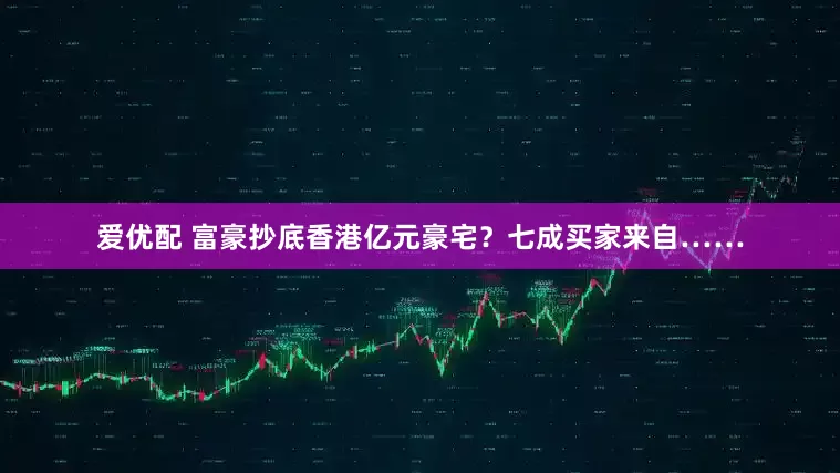 爱优配 富豪抄底香港亿元豪宅？七成买家来自……