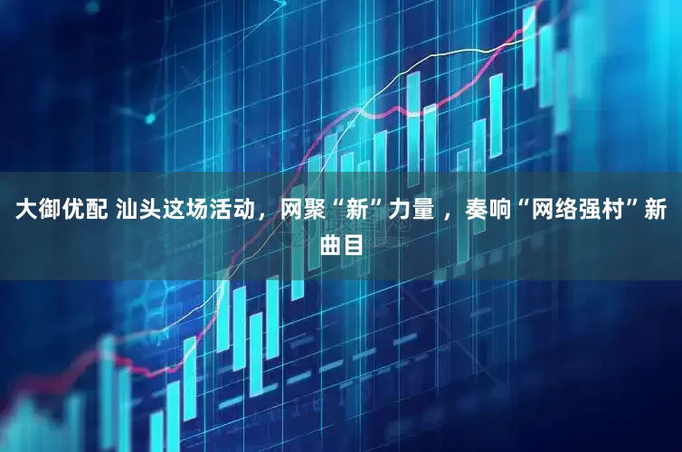 大御优配 汕头这场活动，网聚“新”力量 ，奏响“网络强村”新曲目
