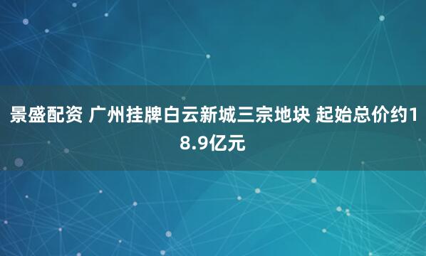 景盛配资 广州挂牌白云新城三宗地块 起始总价约18.9亿元