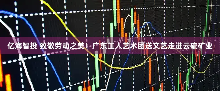 亿海智投 致敬劳动之美！广东工人艺术团送文艺走进云硫矿业