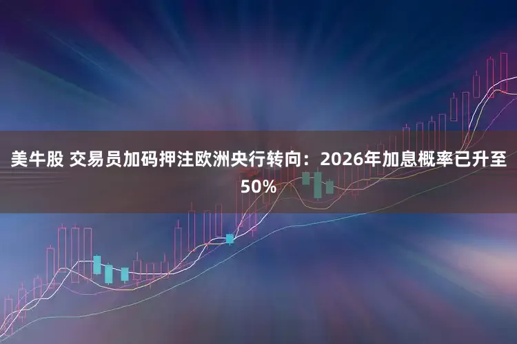 美牛股 交易员加码押注欧洲央行转向：2026年加息概率已升至50%