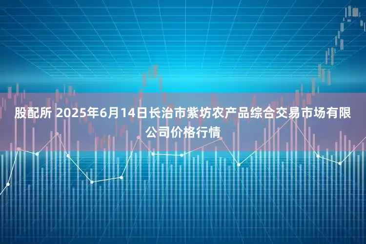 股配所 2025年6月14日长治市紫坊农产品综合交易市场有限公司价格行情