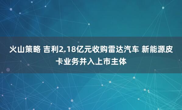火山策略 吉利2.18亿元收购雷达汽车 新能源皮卡业务并入上市主体