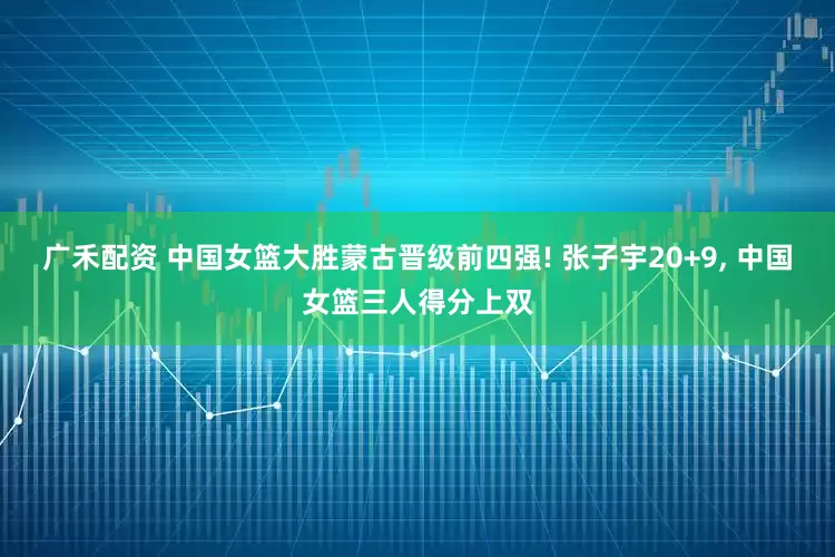 广禾配资 中国女篮大胜蒙古晋级前四强! 张子宇20+9, 中国女篮三人得分上双