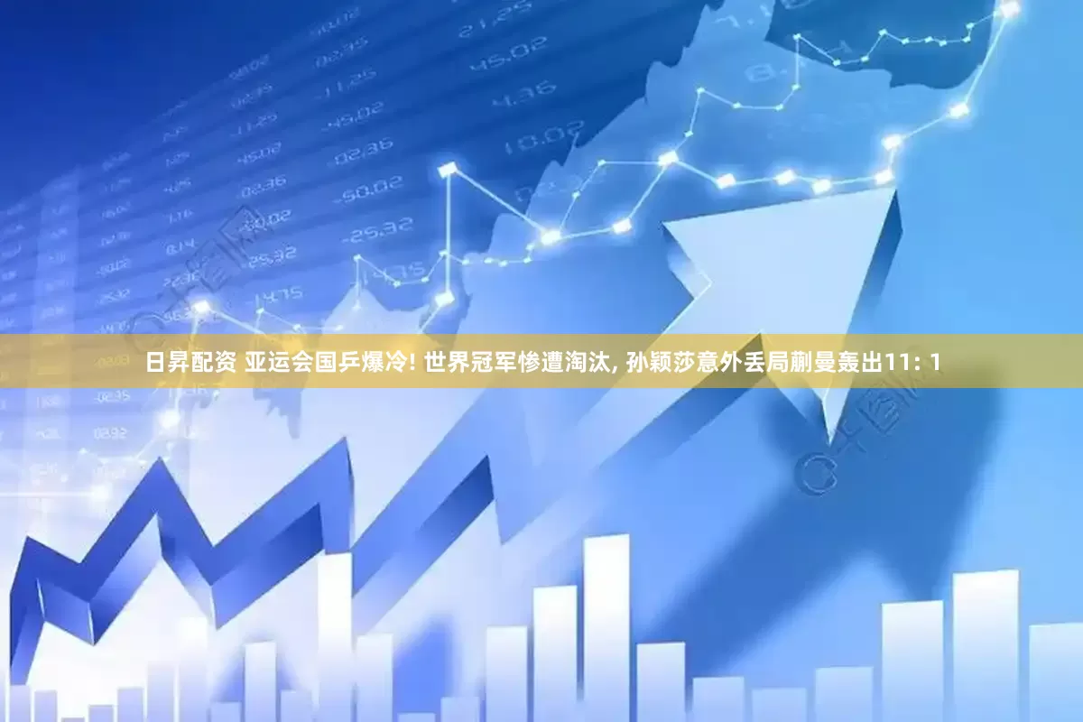 日昇配资 亚运会国乒爆冷! 世界冠军惨遭淘汰, 孙颖莎意外丢局蒯曼轰出11: 1